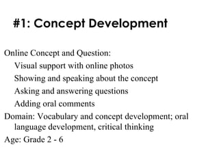 #1: Concept Development Online Concept and Question:  Visual support with online photos Showing and speaking about the concept Asking and answering questions Adding oral comments Domain: Vocabulary and concept development; oral language development, critical thinking Age: Grade 2 - 6 