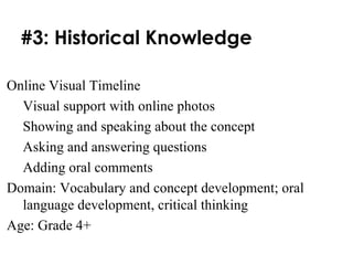 #3: Historical Knowledge Online Visual Timeline Visual support with online photos Showing and speaking about the concept Asking and answering questions Adding oral comments Domain: Vocabulary and concept development; oral language development, critical thinking Age: Grade 4+ 