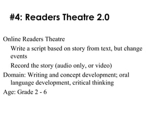 #4: Readers Theatre 2.0 Online Readers Theatre Write a script based on story from text, but change events Record the story (audio only, or video) Domain: Writing and concept development; oral language development, critical thinking Age: Grade 2 - 6 