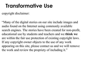 Transformative Use copyright disclaimer: “ Many of the digital stories on our site include images and audio found on the Internet using commonly available search engines. The stories have been created for non-profit, educational use by students and teachers and we  think we  are within the fair use protection of existing copyright laws. If any copyright owner objects to the use of any work appearing on this site, please contact us and we will remove the work and review the propriety of including it.”  