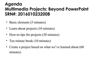 Agenda Multimedia Projects: Beyond PowerPoint  SRN#: 2016010232008  Basic elements (5 minutes) Learn about projects (10 minutes) How-to tips for projects (30 minutes) Ten minute break (10 minutes) Create a project based on what we’ve learned about (60 minutes) 