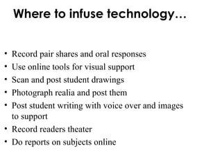 Where to infuse technology… Record pair shares and oral responses Use online tools for visual support Scan and post student drawings Photograph realia and post them Post student writing with voice over and images to support Record readers theater Do reports on subjects online 