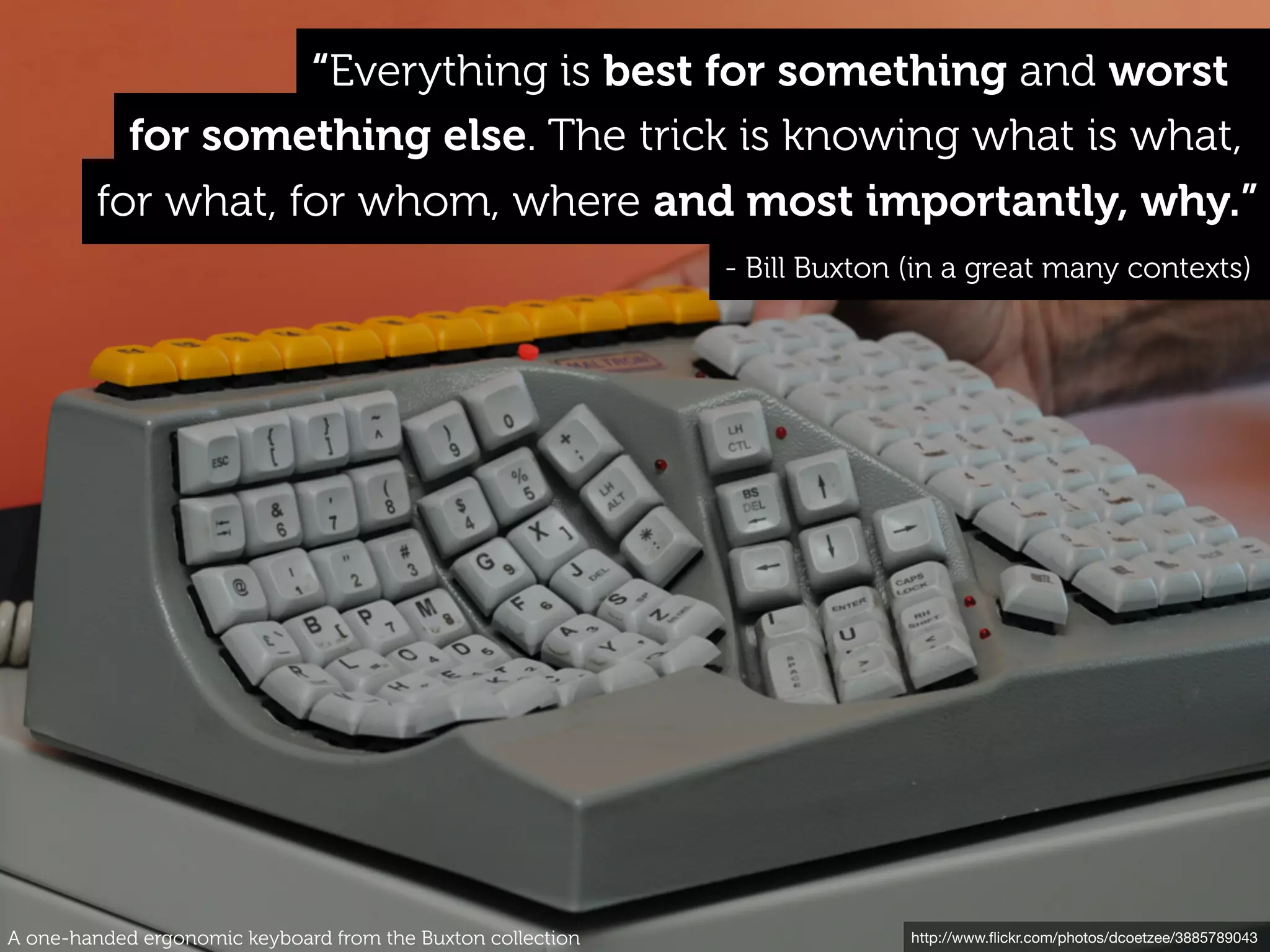 http://www.ﬂickr.com/photos/dcoetzee/3885789043
for what, for whom, where and most importantly, why.”
- Bill Buxton (in a great many contexts)
for something else. The trick is knowing what is what,
“Everything is best for something and worst
A one-handed ergonomic keyboard from the Buxton collection
 