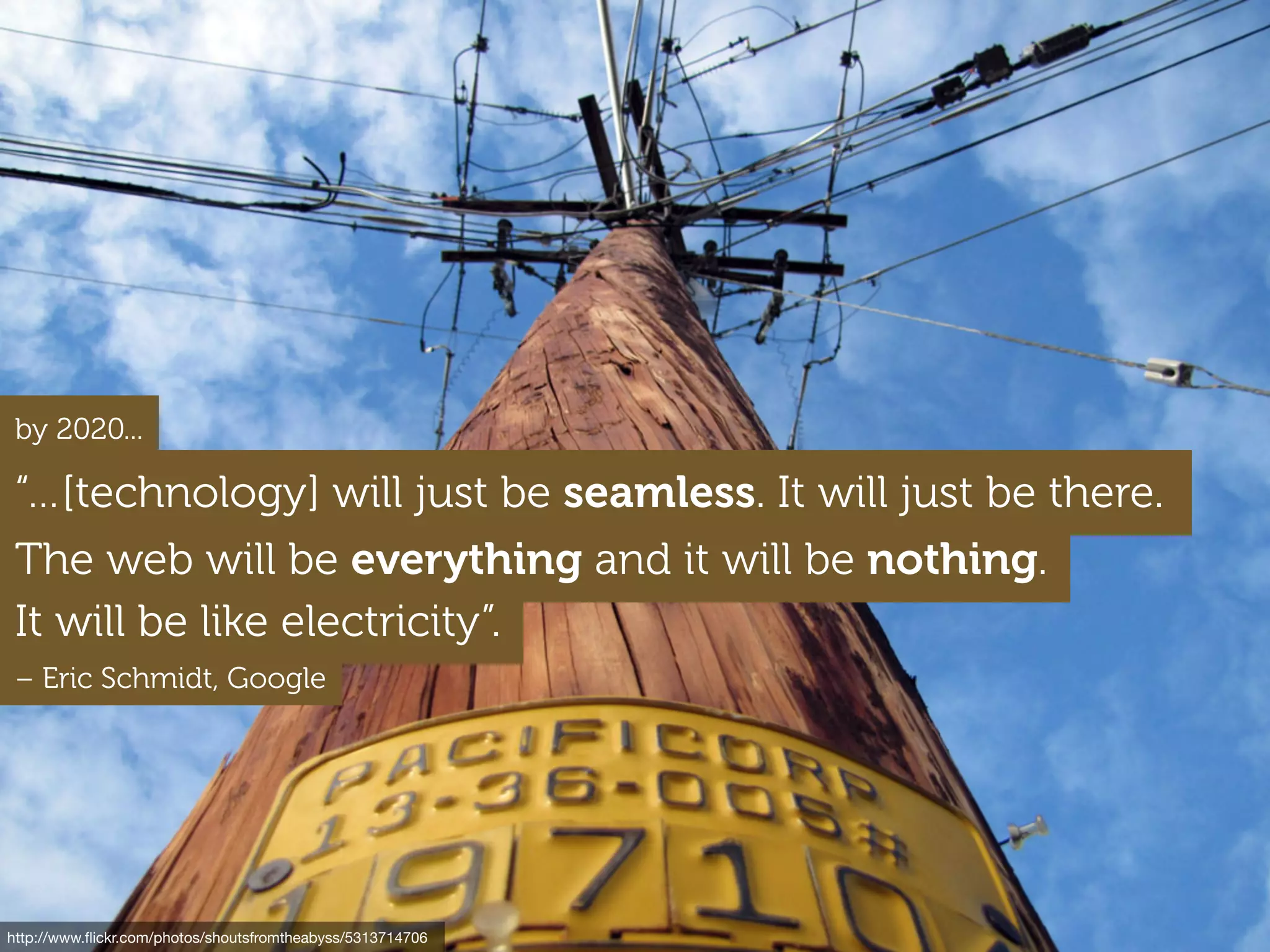 http://www.ﬂickr.com/photos/shoutsfromtheabyss/5313714706
It will be like electricity”.
“…[technology] will just be seamless. It will just be there.
The web will be everything and it will be nothing.
by 2020...
– Eric Schmidt, Google
 