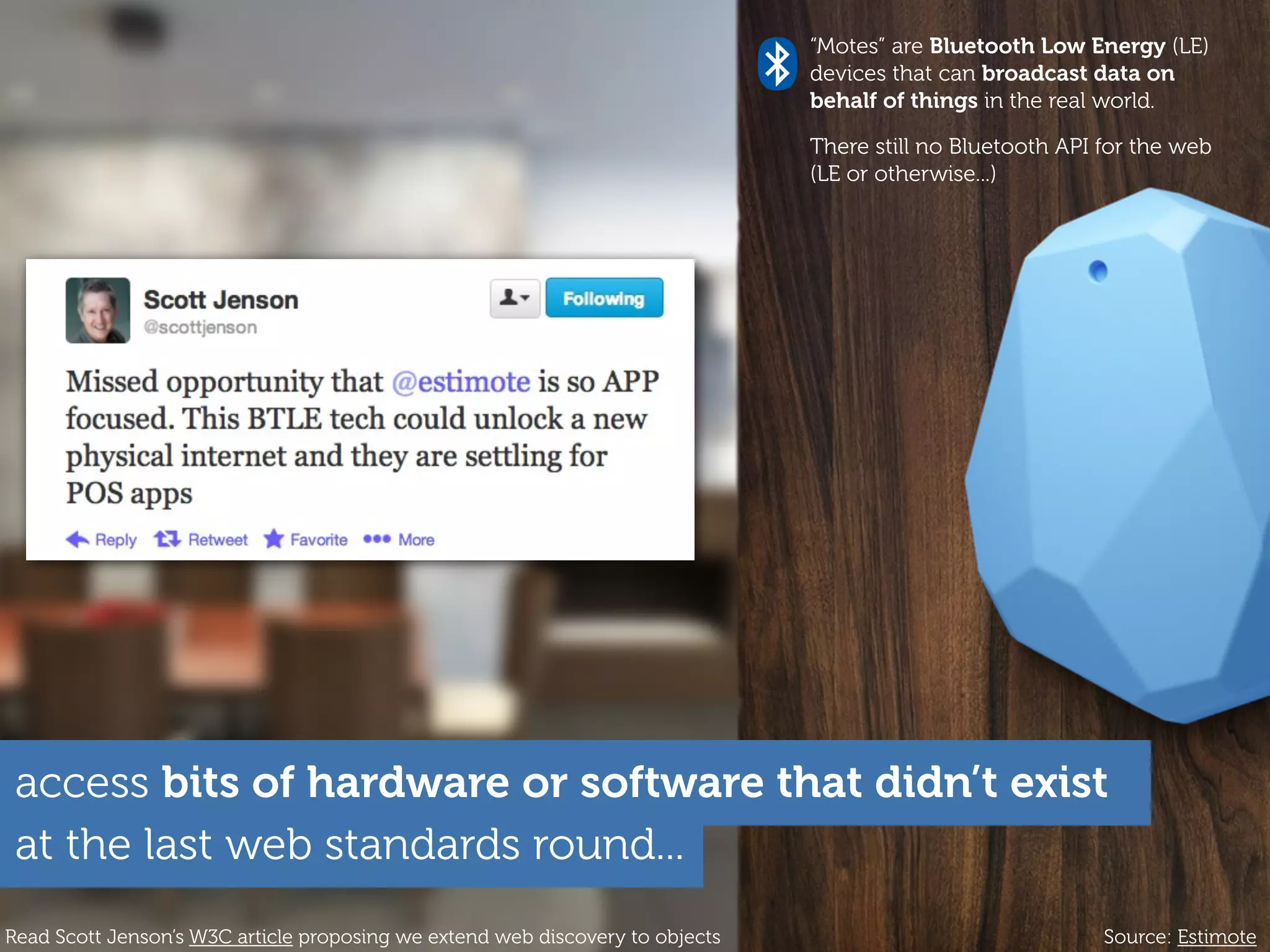 at the last web standards round...
access bits of hardware or software that didn’t exist
“Motes” are Bluetooth Low Energy (LE)
devices that can broadcast data on
behalf of things in the real world.
There still no Bluetooth API for the web
(LE or otherwise...)
Source: EstimoteRead Scott Jenson’s W3C article proposing we extend web discovery to objects
 
