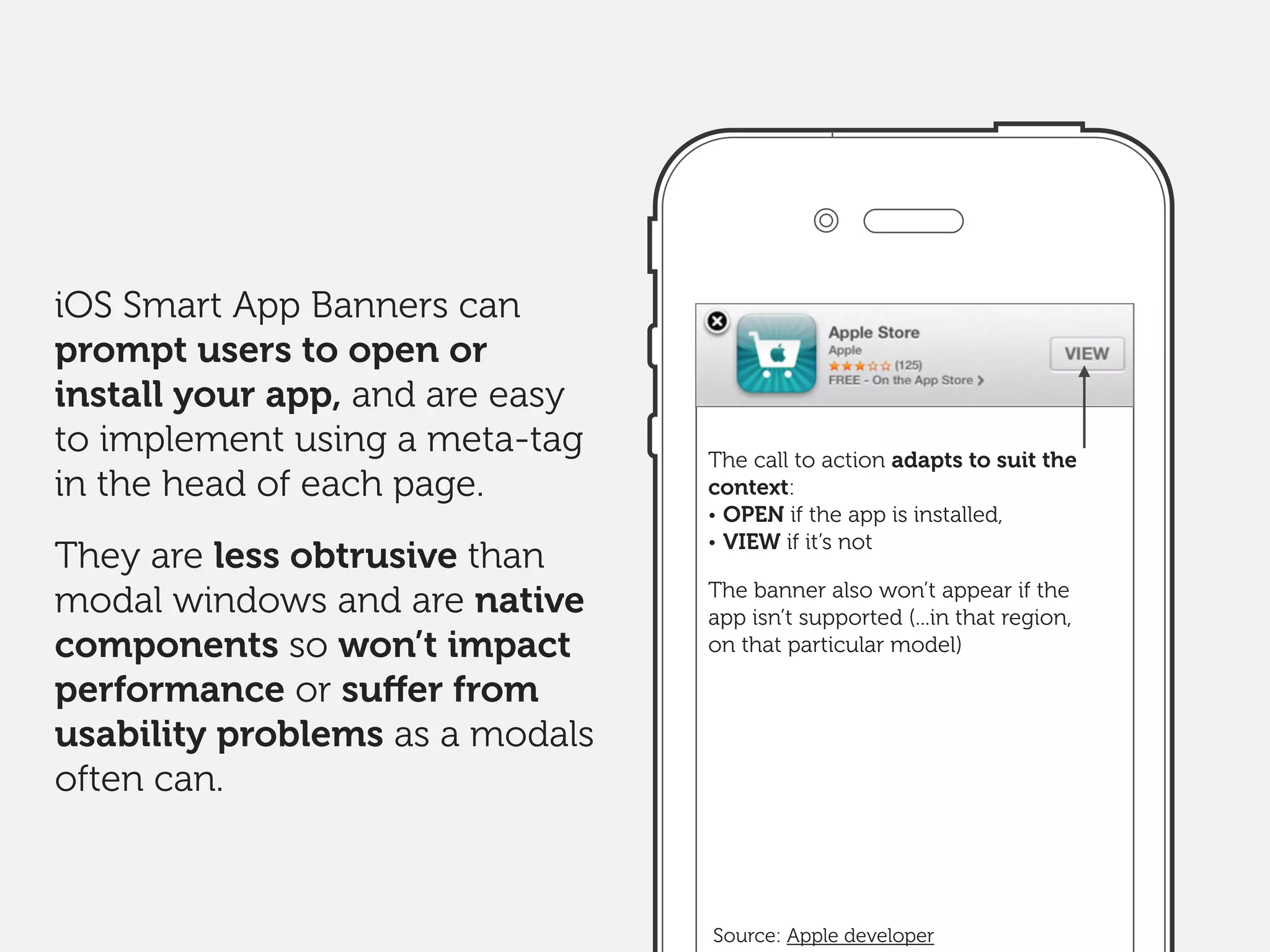 The call to action adapts to suit the
context:
• OPEN if the app is installed,
• VIEW if it’s not
The banner also won’t appear if the
app isn’t supported (...in that region,
on that particular model)
iOS Smart App Banners can
prompt users to open or
install your app, and are easy
to implement using a meta-tag
in the head of each page.
They are less obtrusive than
modal windows and are native
components so won’t impact
performance or suﬀer from
usability problems as a modals
often can.
Source: Apple developer
 