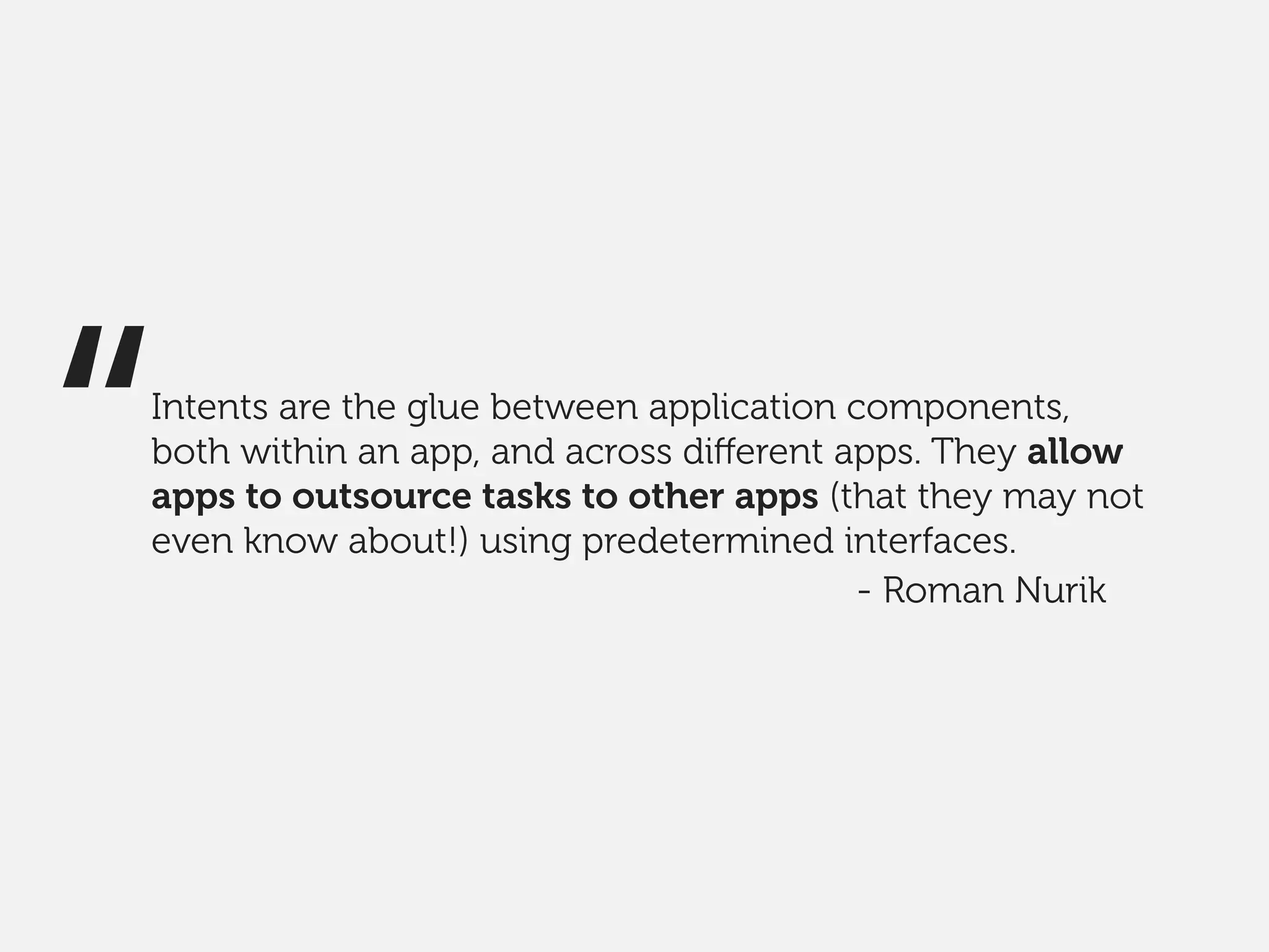 Intents are the glue between application components,
both within an app, and across diﬀerent apps. They allow
apps to outsource tasks to other apps (that they may not
even know about!) using predetermined interfaces.
“ - Roman Nurik
 