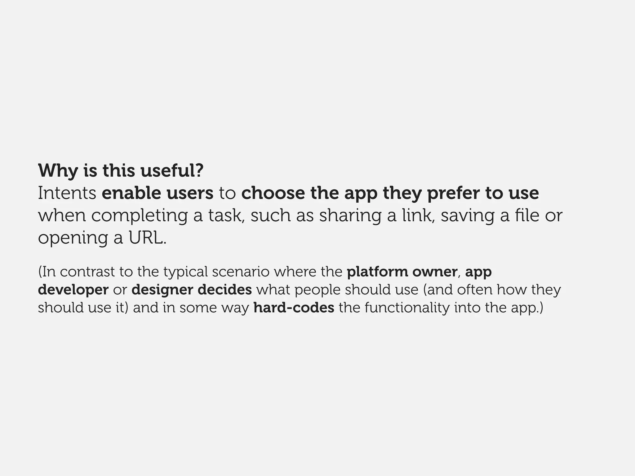 Why is this useful?
Intents enable users to choose the app they prefer to use
when completing a task, such as sharing a link, saving a ﬁle or
opening a URL.
(In contrast to the typical scenario where the platform owner, app
developer or designer decides what people should use (and often how they
should use it) and in some way hard-codes the functionality into the app.)
 