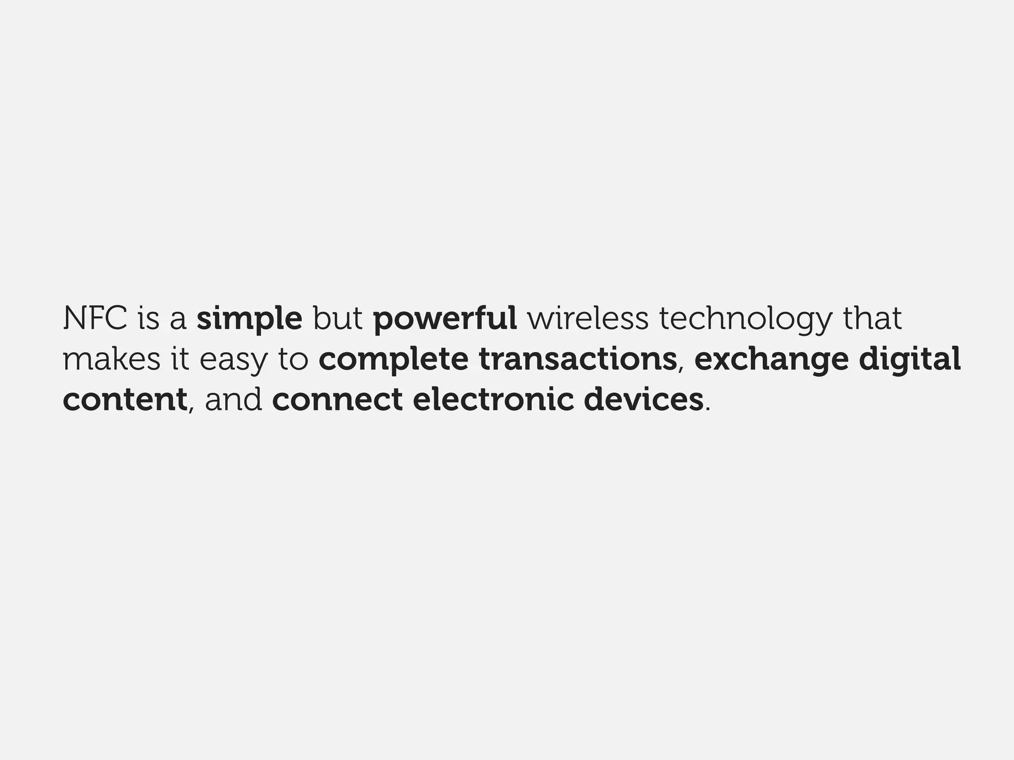 NFC is a simple but powerful wireless technology that
makes it easy to complete transactions, exchange digital
content, and connect electronic devices.
 
