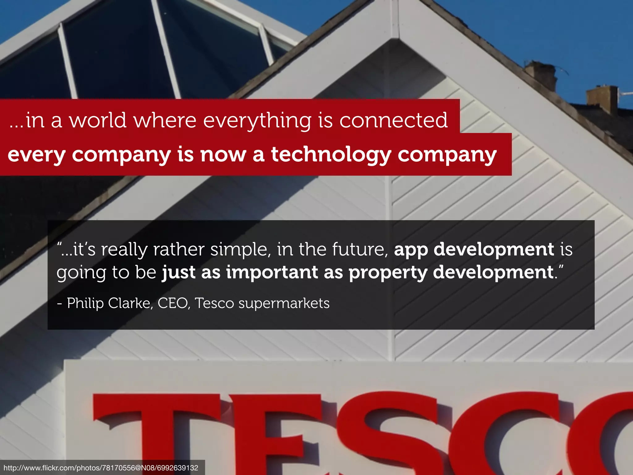 http://www.ﬂickr.com/photos/comedynose/4328893766
…in a world where everything is connected
every company is now a technology company
“...it’s really rather simple, in the future, app development is
going to be just as important as property development.”
- Philip Clarke, CEO, Tesco supermarkets
http://www.ﬂickr.com/photos/78170556@N08/6992639132
 