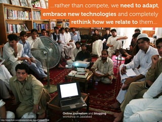 http://www.ﬂickr.com/photos/sohrab_kabuli/5294817108
rethink how we relate to them…
…rather than compete, we need to adapt,
embrace new technologies and completely
Online journalism and blogging
workshop in Jalalabad
 
