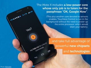 ...and take full advantage of
powerful new chipsets
The Moto X includes a low-power core
whose only job is to listen for the
passphrase "OK, Google Now”.
(This plus another core devoted to sensors
enables, Touchless Control to run in the
background without the need to power up
the entire processor, which would
drain your battery.
and technologies
Photo: Mashable
 