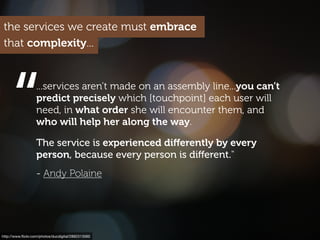 http://www.ﬂickr.com/photos/ducdigital/2892313560
“
...services aren’t made on an assembly line...you can’t
predict precisely which [touchpoint] each user will
need, in what order she will encounter them, and
who will help her along the way.
The service is experienced diﬀerently by every
person, because every person is diﬀerent."
- Andy Polaine
the services we create must embrace
that complexity...
 