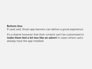Bottom line:
If used well, Smart app banners can deliver a good experience.
It’s a shame however that their content can’t be customized to
make them feel a bit less like an advert in cases where users
already have the app installed.
 