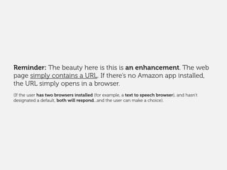 Reminder: The beauty here is this is an enhancement. The web
page simply contains a URL. If there’s no Amazon app installed,
the URL simply opens in a browser.
(If the user has two browsers installed (for example, a text to speech browser), and hasn’t
designated a default, both will respond...and the user can make a choice).
 