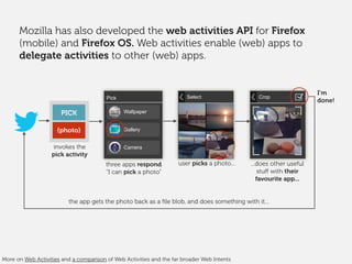 Mozilla has also developed the web activities API for Firefox
(mobile) and Firefox OS. Web activities enable (web) apps to
delegate activities to other (web) apps.
three apps respond
“I can pick a photo”
user picks a photo...
the app gets the photo back as a ﬁle blob, and does something with it...
PICK
{photo}
invokes the
pick activity
Select Crop
...does other useful
stuﬀ with their
favourite app...
I’m
done!Pick
Wallpaper
Gallery
Camera
More on Web Activities and a comparison of Web Activities and the far broader Web Intents
 