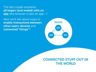 CONNECTED STUFF OUT IN
THE WORLD
DEVICE
APPAPP
APP
The last couple scenarios
all began (and ended) with an
app (the browser is also an app :-)
Next we’ll talk about ways to
enable interactions between
other users, devices and
connected “things”?
 
