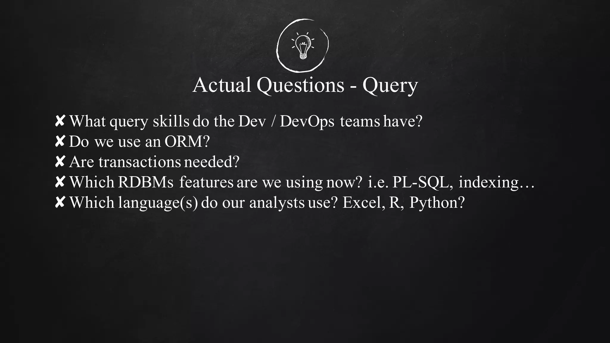Actual Questions - Query
✘What query skills do the Dev / DevOps teams have?
✘Do we use an ORM?
✘Are transactions needed?
✘Which RDBMs features are we using now? i.e. PL-SQL, indexing…
✘Which language(s) do our analysts use? Excel, R, Python?
 