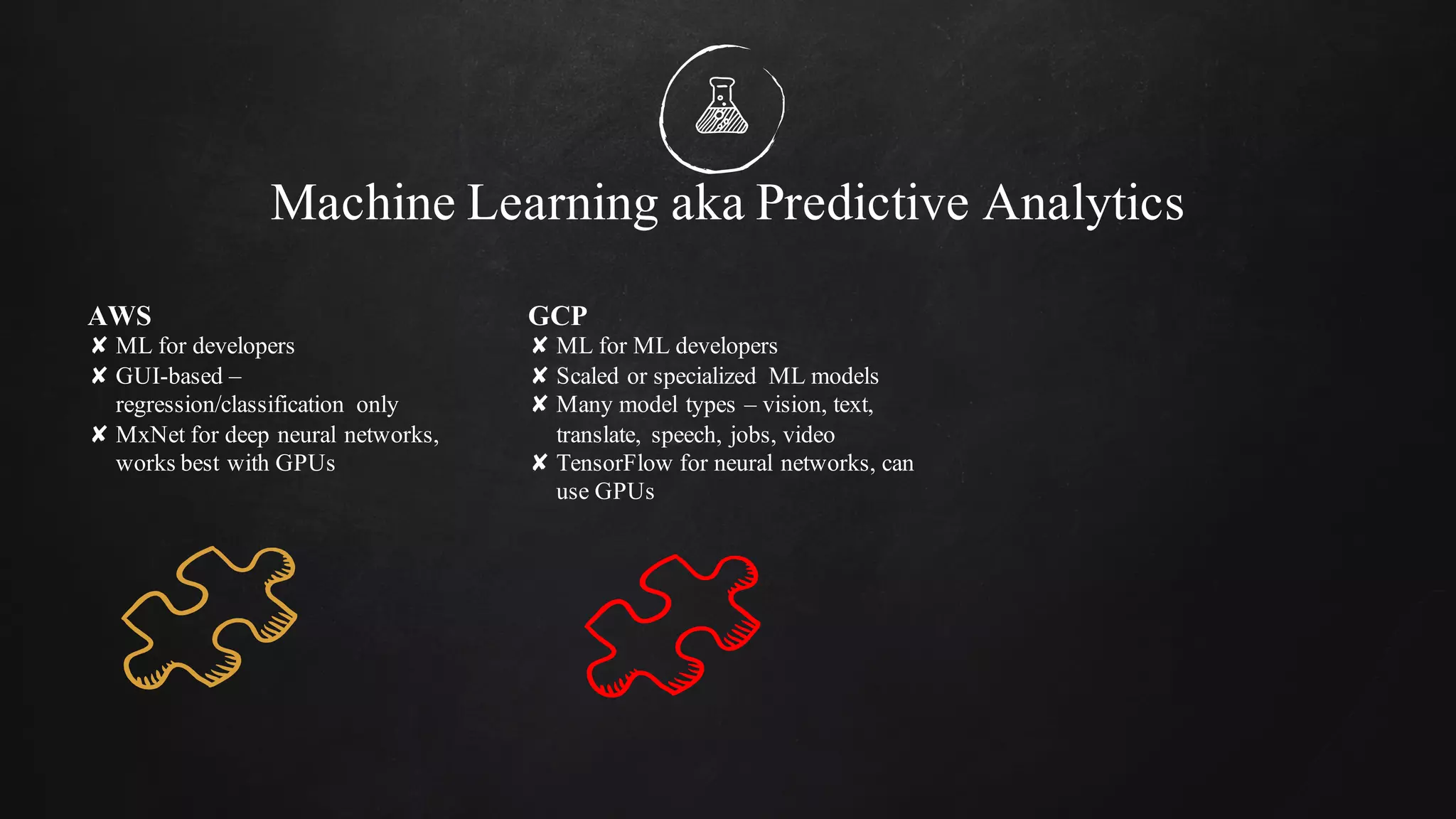 Machine Learning aka Predictive Analytics
AWS
✘ ML for developers
✘ GUI-based –
regression/classification only
✘ MxNet for deep neural networks,
works best with GPUs
GCP
✘ ML for ML developers
✘ Scaled or specialized ML models
✘ Many model types – vision, text,
translate, speech, jobs, video
✘ TensorFlow for neural networks, can
use GPUs
 