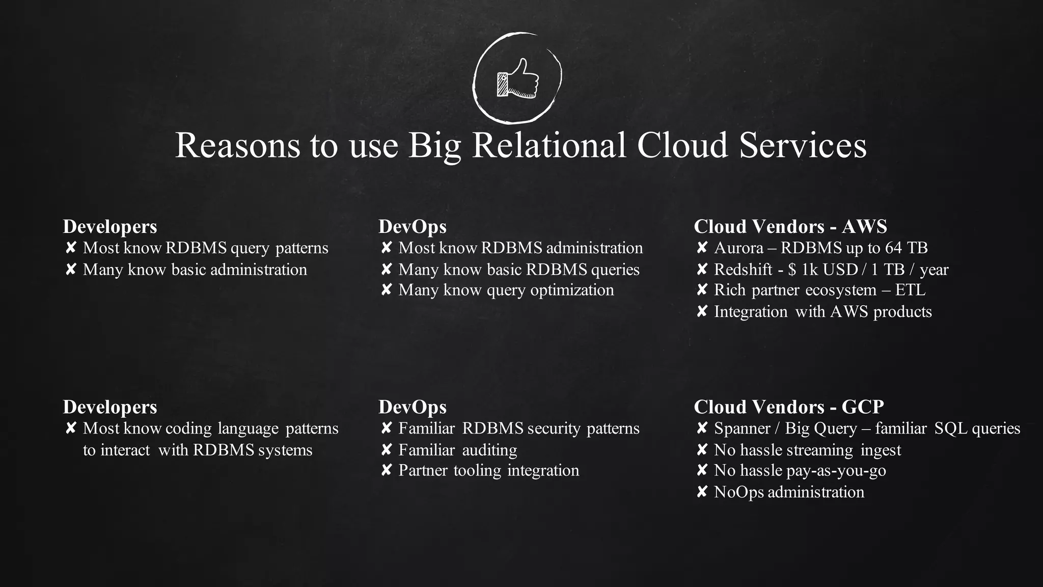 Reasons to use Big Relational Cloud Services
Developers
✘ Most know RDBMS query patterns
✘ Many know basic administration
DevOps
✘ Most know RDBMS administration
✘ Many know basic RDBMS queries
✘ Many know query optimization
Cloud Vendors - AWS
✘ Aurora – RDBMS up to 64 TB
✘ Redshift - $ 1k USD / 1 TB / year
✘ Rich partner ecosystem – ETL
✘ Integration with AWS products
Developers
✘ Most know coding language patterns
to interact with RDBMS systems
DevOps
✘ Familiar RDBMS security patterns
✘ Familiar auditing
✘ Partner tooling integration
Cloud Vendors - GCP
✘ Spanner / Big Query – familiar SQL queries
✘ No hassle streaming ingest
✘ No hassle pay-as-you-go
✘ NoOps administration
 