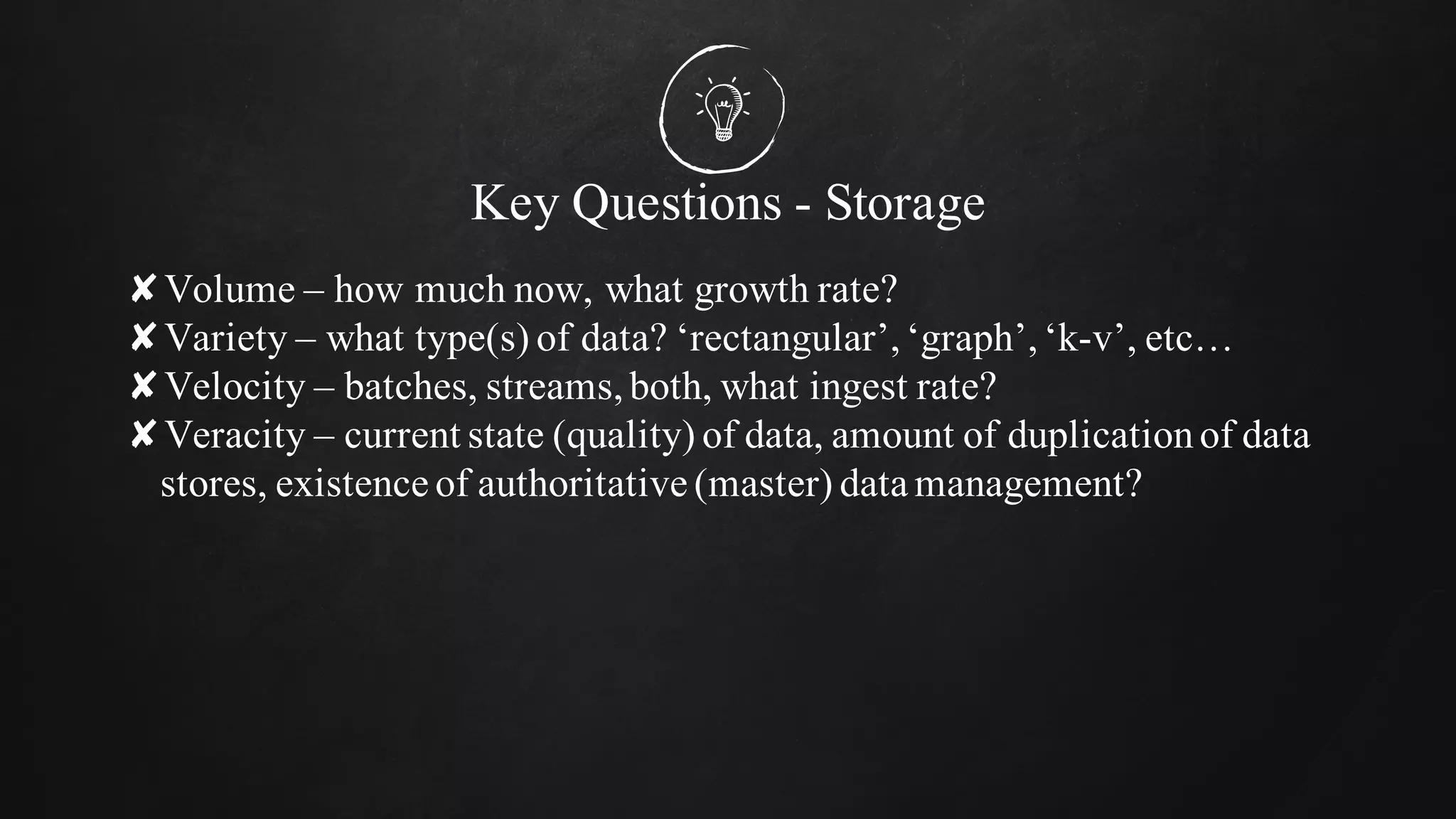 Key Questions - Storage
✘Volume – how much now, what growth rate?
✘Variety – what type(s) of data? ‘rectangular’,‘graph’,‘k-v’, etc…
✘Velocity – batches, streams,both, what ingest rate?
✘Veracity – current state (quality) of data, amount of duplicationof data
stores, existence of authoritative (master) data management?
 