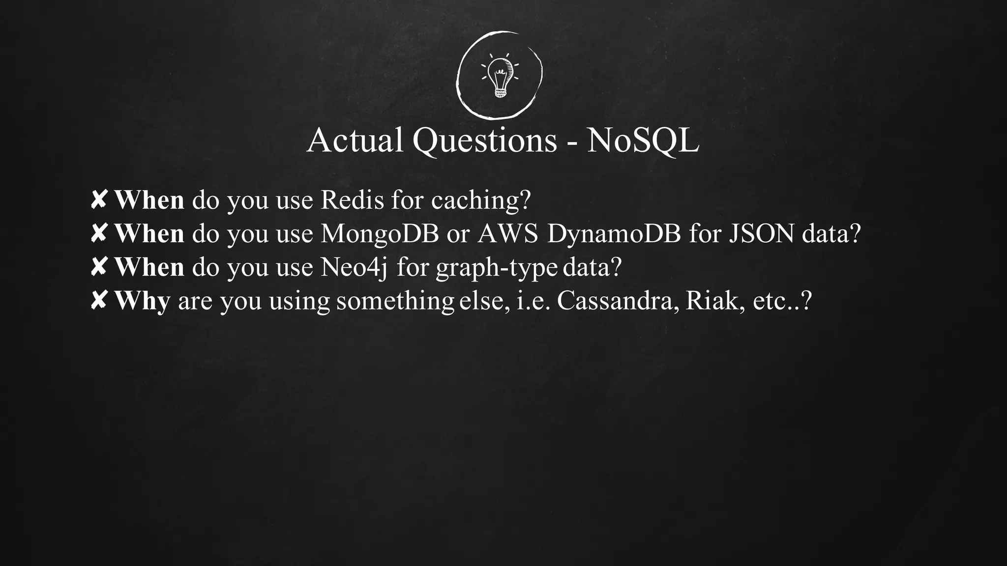Actual Questions - NoSQL
✘When do you use Redis for caching?
✘When do you use MongoDB or AWS DynamoDB for JSON data?
✘When do you use Neo4j for graph-type data?
✘Why are you using somethingelse, i.e. Cassandra, Riak, etc..?
 