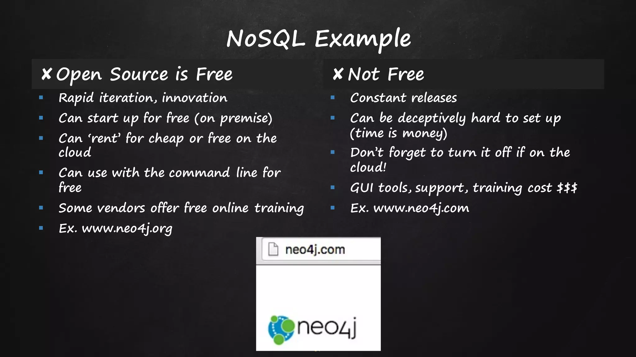 51
✘Open Source is Free ✘Not Free
§ Rapid iteration, innovation
§ Can start up for free (on premise)
§ Can ‘rent’ for cheap or free on the
cloud
§ Can use with the command line for
free
§ Some vendors offer free online training
§ Ex. www.neo4j.org
§ Constant releases
§ Can be deceptively hard to set up
(time is money)
§ Don’t forget to turn it off if on the
cloud!
§ GUI tools, support, training cost $$$
§ Ex. www.neo4j.com
NoSQL Example
 