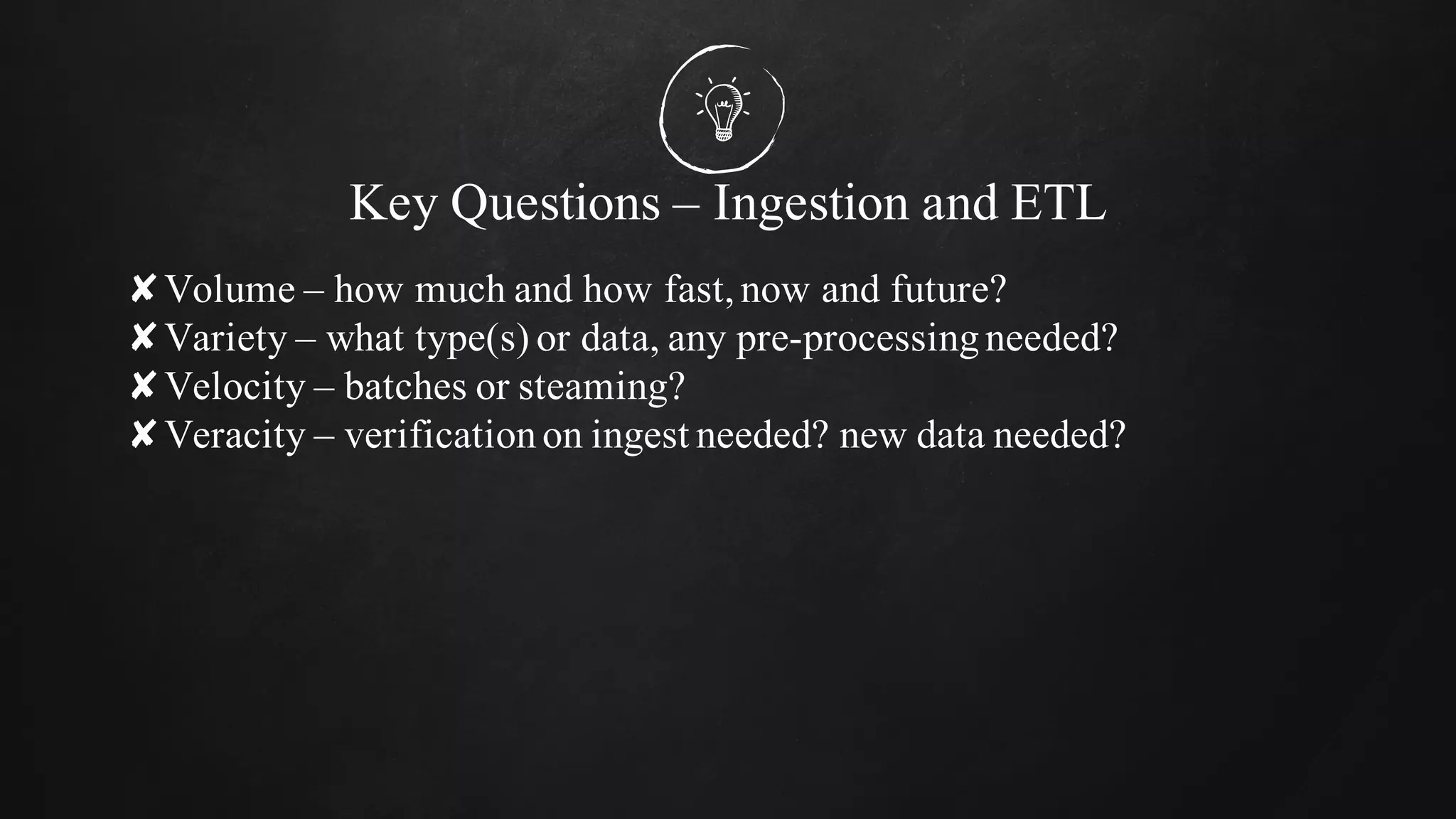Key Questions – Ingestion and ETL
✘Volume – how much and how fast,now and future?
✘Variety – what type(s) or data, any pre-processingneeded?
✘Velocity – batches or steaming?
✘Veracity – verificationon ingest needed? new data needed?
 