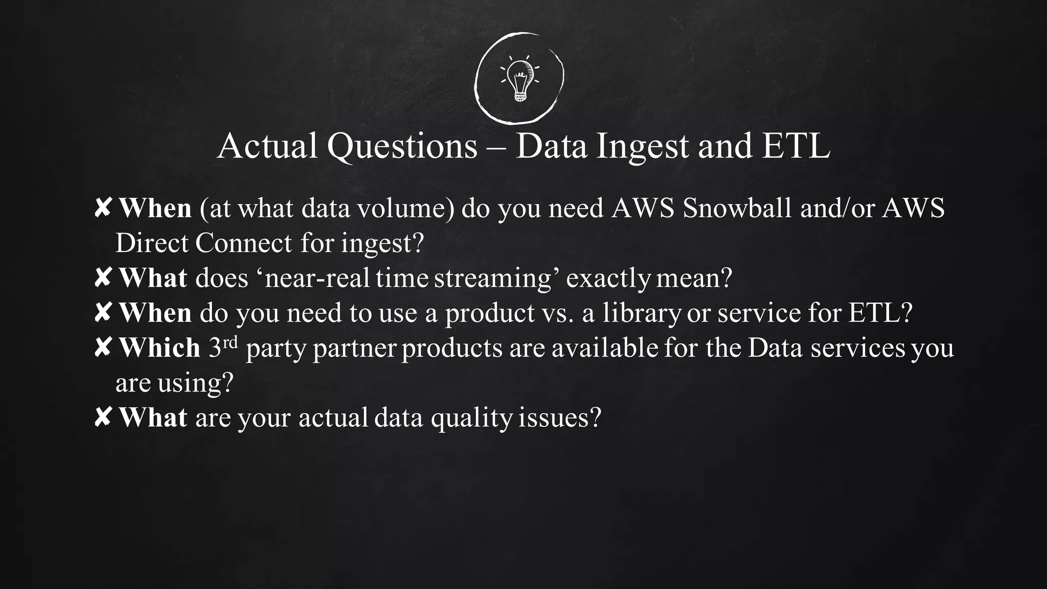 Actual Questions – Data Ingest and ETL
✘When (at what data volume) do you need AWS Snowball and/or AWS
Direct Connect for ingest?
✘What does ‘near-real time streaming’ exactlymean?
✘When do you need to use a product vs. a libraryor service for ETL?
✘Which 3rd party partner products are available for the Data services you
are using?
✘What are your actual data qualityissues?
 