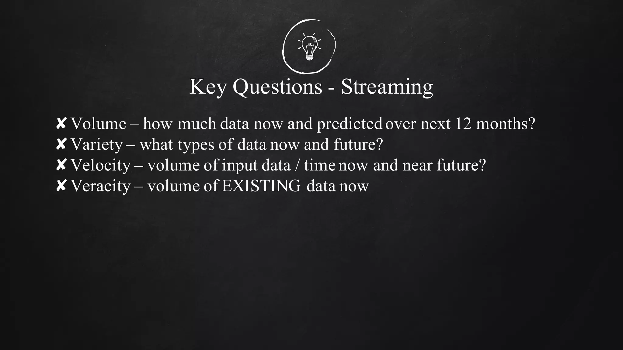 Key Questions - Streaming
✘Volume – how much data now and predictedover next 12 months?
✘Variety – what types of data now and future?
✘Velocity – volume of input data / time now and near future?
✘Veracity – volume of EXISTING data now
 