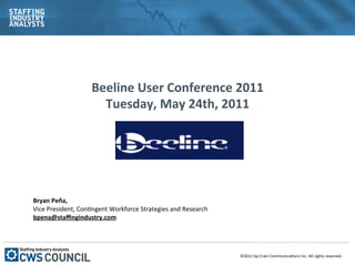 Beeline	
  User	
  Conference	
  2011	
  
                            Tuesday,	
  May	
  24th,	
  2011	
  	
  
                                              	
  
                                              	
  


	
  
Bryan	
  Peña,	
  	
  
Vice	
  President,	
  Con1ngent	
  Workforce	
  Strategies	
  and	
  Research	
  
bpena@staﬃngindustry.com	
  
	
  




                                                                                    ©2011	
  by	
  Crain	
  Communica1ons	
  Inc.	
  All	
  rights	
  reserved.	
  
 