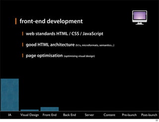 front-end development
        web standards HTML / CSS / JavaScript

        good HTML architecture (h1s, microformats, semantics...)

        page optimisation (optimising visual design)




IA   Visual Design   Front End   Back End    Server      Content   Pre-launch   Post-launch
                                                                                         22
 