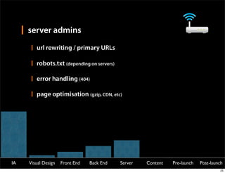 server admins
        url rewriting / primary URLs

        robots.txt (depending on servers)

        error handling (404)

        page optimisation (gzip, CDN, etc)




IA   Visual Design   Front End   Back End   Server   Content   Pre-launch   Post-launch
                                                                                     25
 