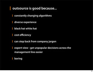 outsource is good because...
 constantly changing algorithms

 diverse experience

 black hat white hat

 cost eﬃciency

 can step back from company jargon

 expert view - get unpopular decisions across the
 management line easier

 boring



                                                    38
 