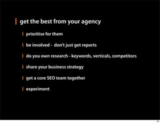 get the best from your agency
  prioritise for them

  be involved - don’t just get reports

  do you own research - keywords, verticals, competitors

  share your business strategy

  get a core SEO team together

  experiment




                                                           39
 