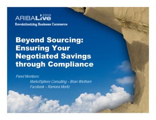 Beyond Sourcing:
Ensuring Your
Negotiated Savings
through Compliance
Panel Members:
        MarketSphere Consulting – Brian Wietharn
        Facebook – Ramona Moritz




                              © 2010. Ariba, Inc. All rights reserved.
 