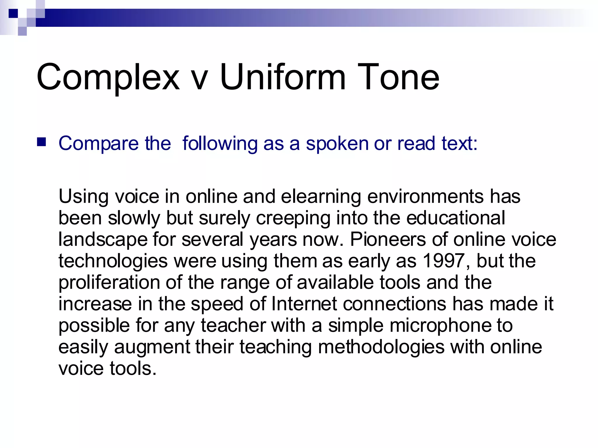 Complex v Uniform Tone Compare the  following as a spoken or read text: Using voice in online and elearning environments has been slowly but surely creeping into the educational landscape for several years now. Pioneers of online voice technologies were using them as early as 1997, but the proliferation of the range of available tools and the increase in the speed of Internet connections has made it possible for any teacher with a simple microphone to easily augment their teaching methodologies with online voice tools.  