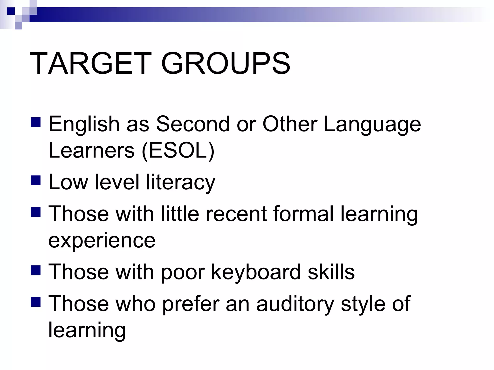 TARGET GROUPS English as Second or Other Language Learners (ESOL) Low level literacy Those with little recent formal learning experience Those with poor keyboard skills Those who prefer an auditory style of learning 
