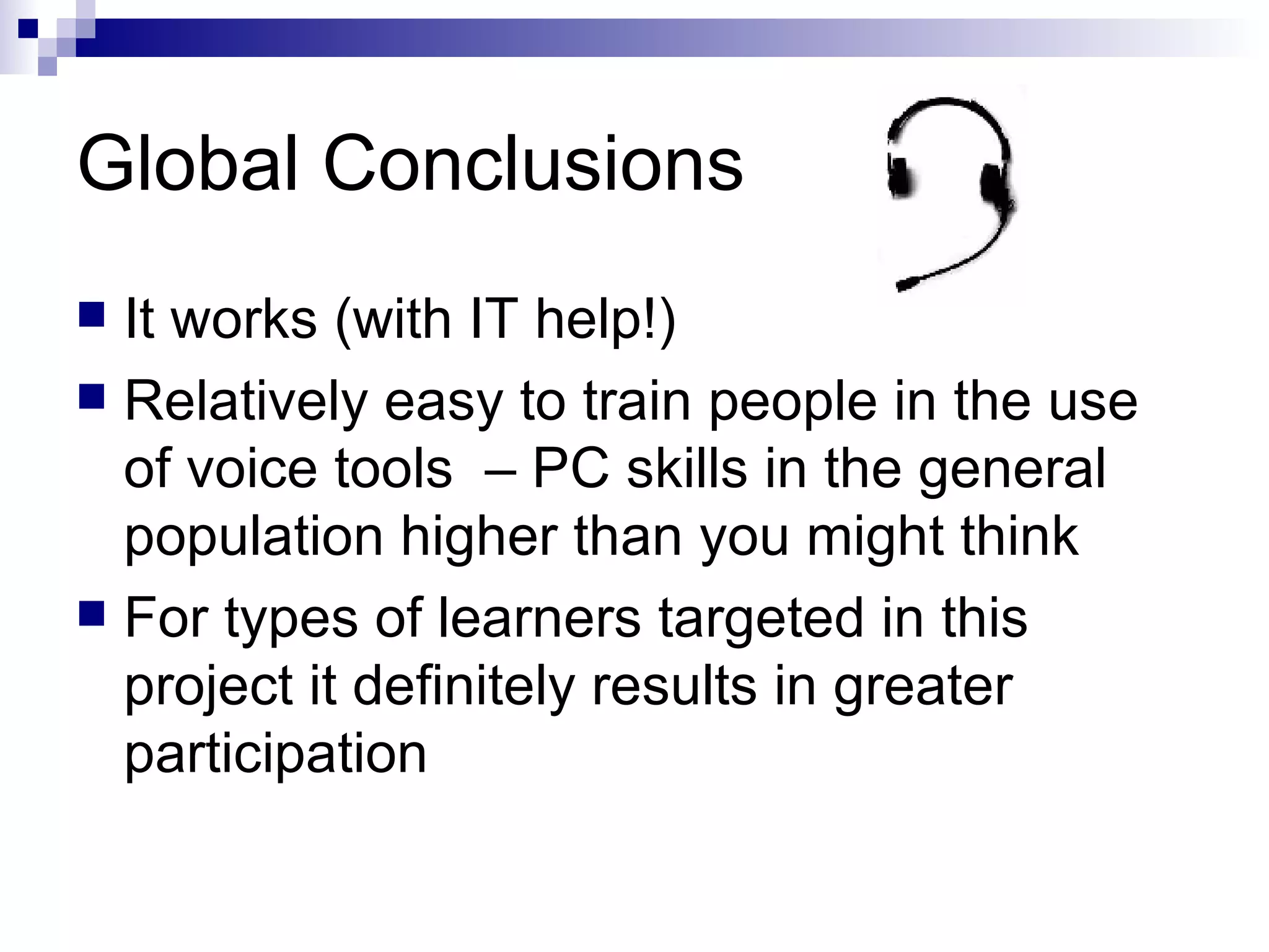 Global Conclusions It works (with IT help!) Relatively easy to train people in the use of voice tools  – PC skills in the general population higher than you might think For types of learners targeted in this project it definitely results in greater participation 