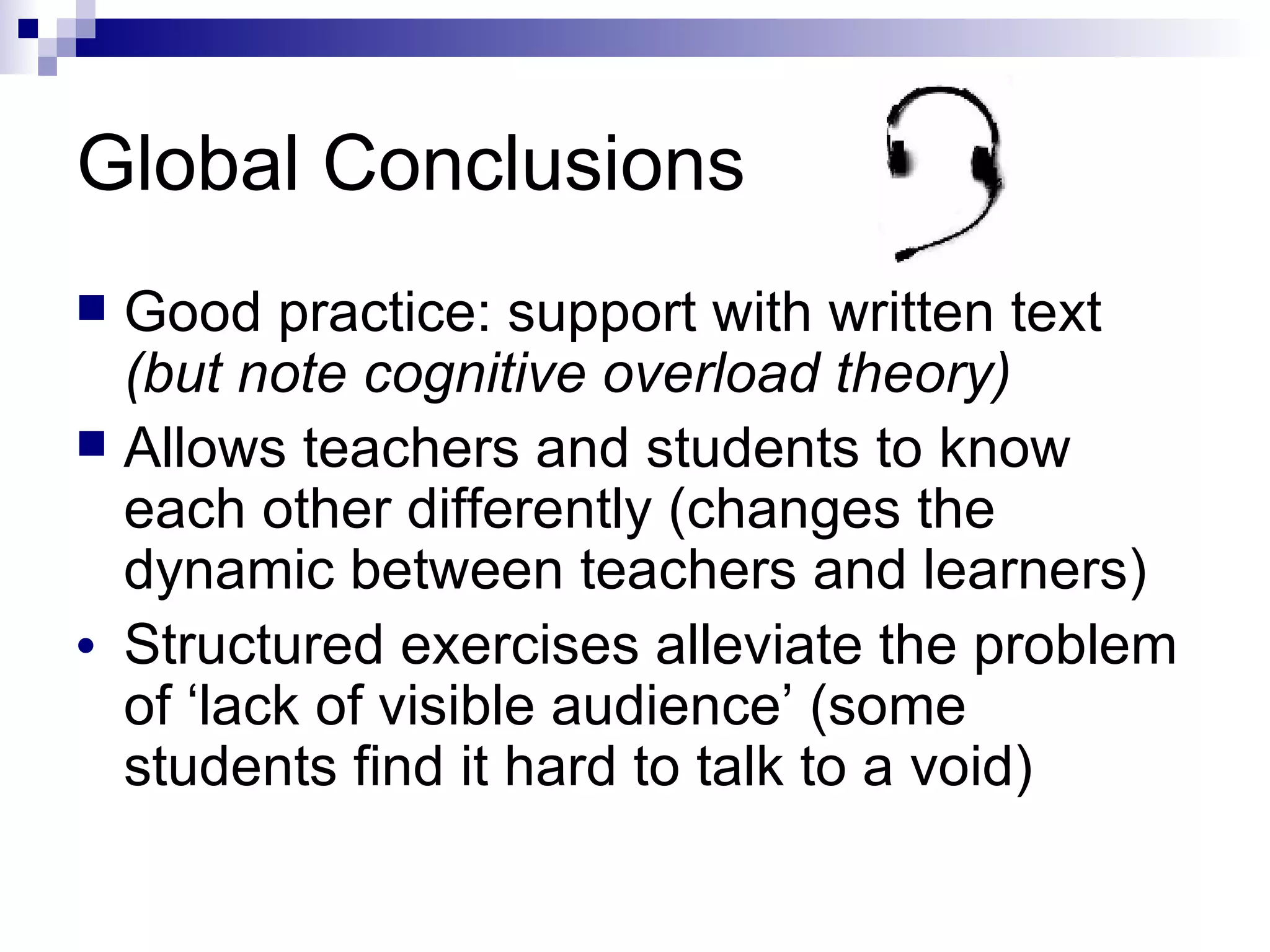 Global Conclusions Good practice: support with written text  (but note cognitive overload theory) Allows teachers and students to know each other differently (changes the dynamic between teachers and learners)  Structured exercises alleviate the problem of ‘lack of visible audience’ (some students find it hard to talk to a void) 