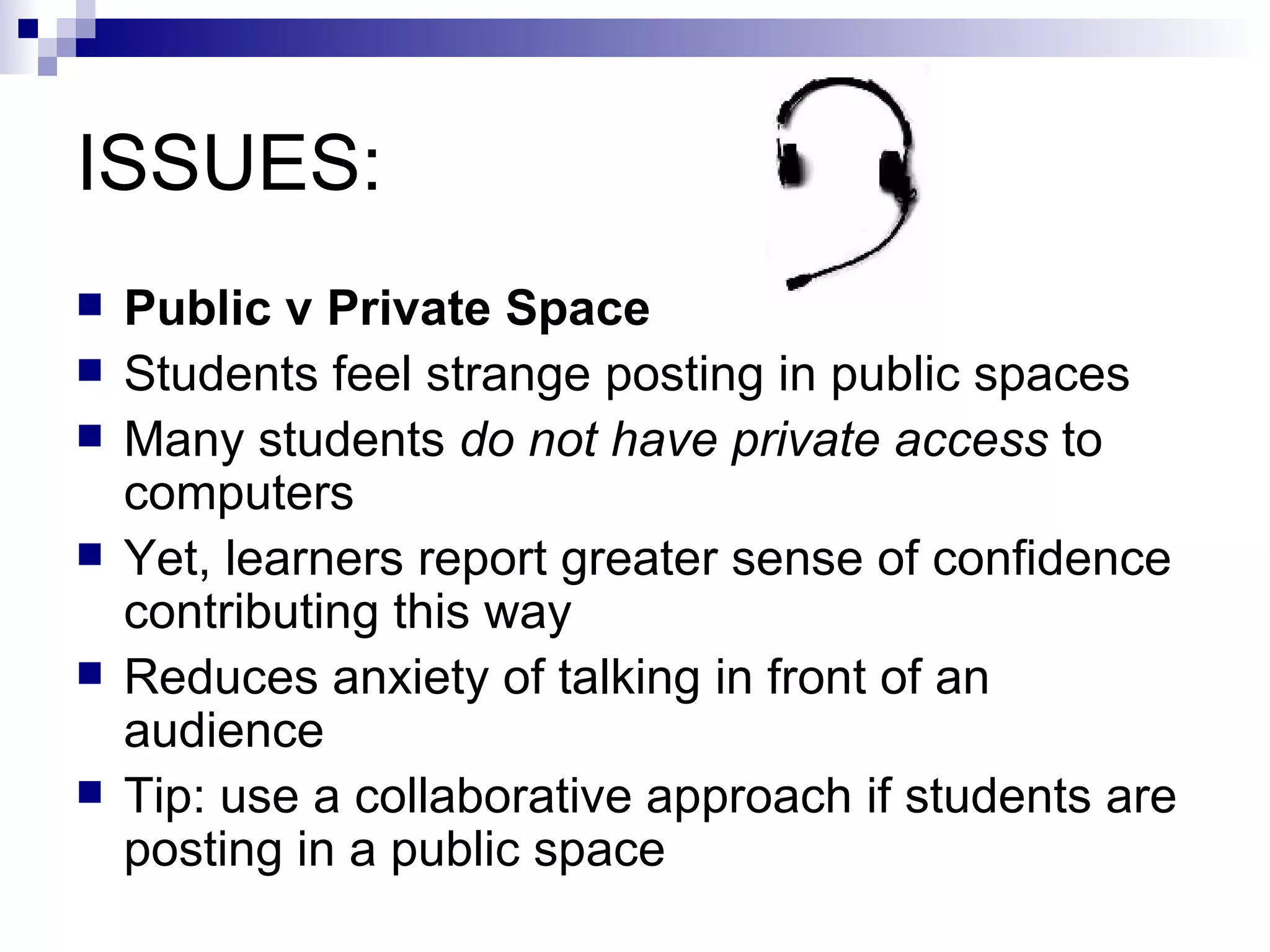 ISSUES: Public v Private Space Students feel strange posting in public spaces Many students  do not have private access  to computers Yet, learners report greater sense of confidence contributing this way Reduces anxiety of talking in front of an audience Tip: use a collaborative approach if students are posting in a public space 