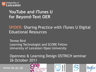 YouTube and iTunes U for Beyond-Text OER SPIDER:  Sharing Practice with iTunes U Digital Eduational Resources Terese Bird Learning Technologist and SCORE Fellow University of Leicester/Open University Openness & Learning Design OSTRICH seminar 26 October 2011 