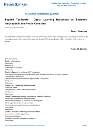 Find Industry reports, Company profiles
ReportLinker                                                                                         and Market Statistics



                                             >> Get this Report Now by email!

Beyond Textbooks:                                                 Digital Learning Resources as Systemic
Innovation in the Nordic Countries
Published on November 2009

                                                                                                                   Report Summary

This publication reviews and evaluates the process of systemic innovation in digital learning resources, assembling information on the
knowledge bases and policy actors which impact each phase of this innovation process and the main factors which influence its
success.




                                                                                                                    Table of Content



Executive summary
Chapter 1. Introduction
-Background
-Methodology
-The structure of the report
-References
Chapter 2. Systemic Innovation and ICT in education
-The concept of digital learning resources related areas of research defining the concept of innovation
-The dimensions of innovation
-The innovation process characteristics of policies on ICT in education
-Conclusions
-References
Chapter 3. ICT Policy in the Nordic Countries
-The Nordic context
-The profile of ICT policies in the Nordic countries
-Conclusions
-References
Chapter 4. Government-Initiated Innovations in the Nordic Countries
-Initiation and implementation of national portals
-Implementation and scale-up of national educational portals
-Monitoring and evaluation of national portals
-The innovation process of other governmental initiatives
-Conclusions
-References
Chapter 5. Innovation Initiated by Commercial Actors
-Innovations by educational publishers
-Educational broadcasters
-Drivers and barriers to private sector innovations
-Conclusions


Beyond Textbooks: Digital Learning Resources as Systemic Innovation in the Nordic Countries                                     Page 1/4
 
