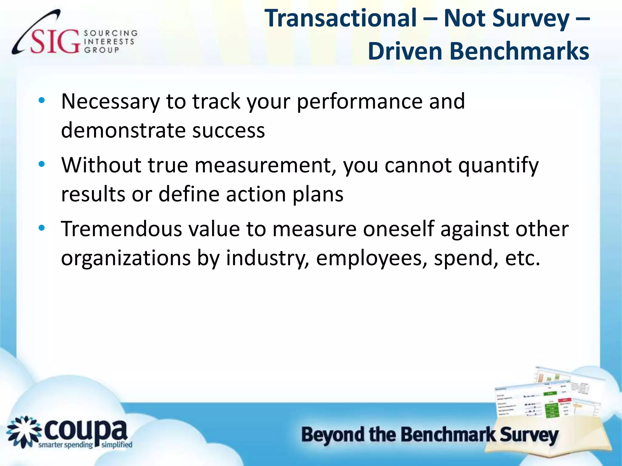 Transactional – Not Survey – Driven BenchmarksNecessary to track your performance and demonstrate successWithout true measurement, you cannot quantify results or define action plansTremendous value to measure oneself against other organizations by industry, employees, spend, etc.