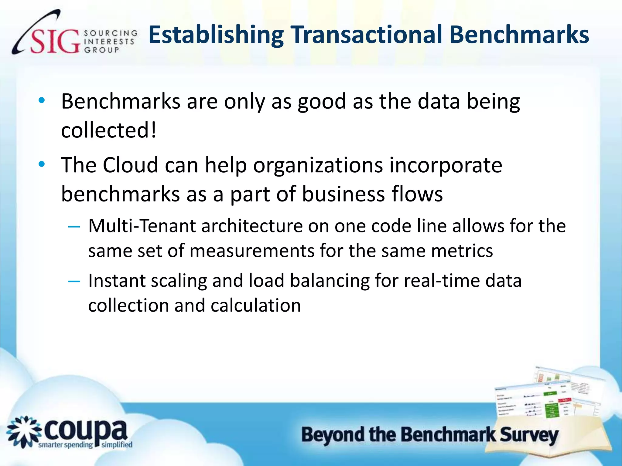 Establishing Transactional BenchmarksBenchmarks are only as good as the data being collected!The Cloud can help organizations incorporate benchmarks as a part of business flowsMulti-Tenant architecture on one code line allows for the same set of measurements for the same metricsInstant scaling and load balancing for real-time data collection and calculation