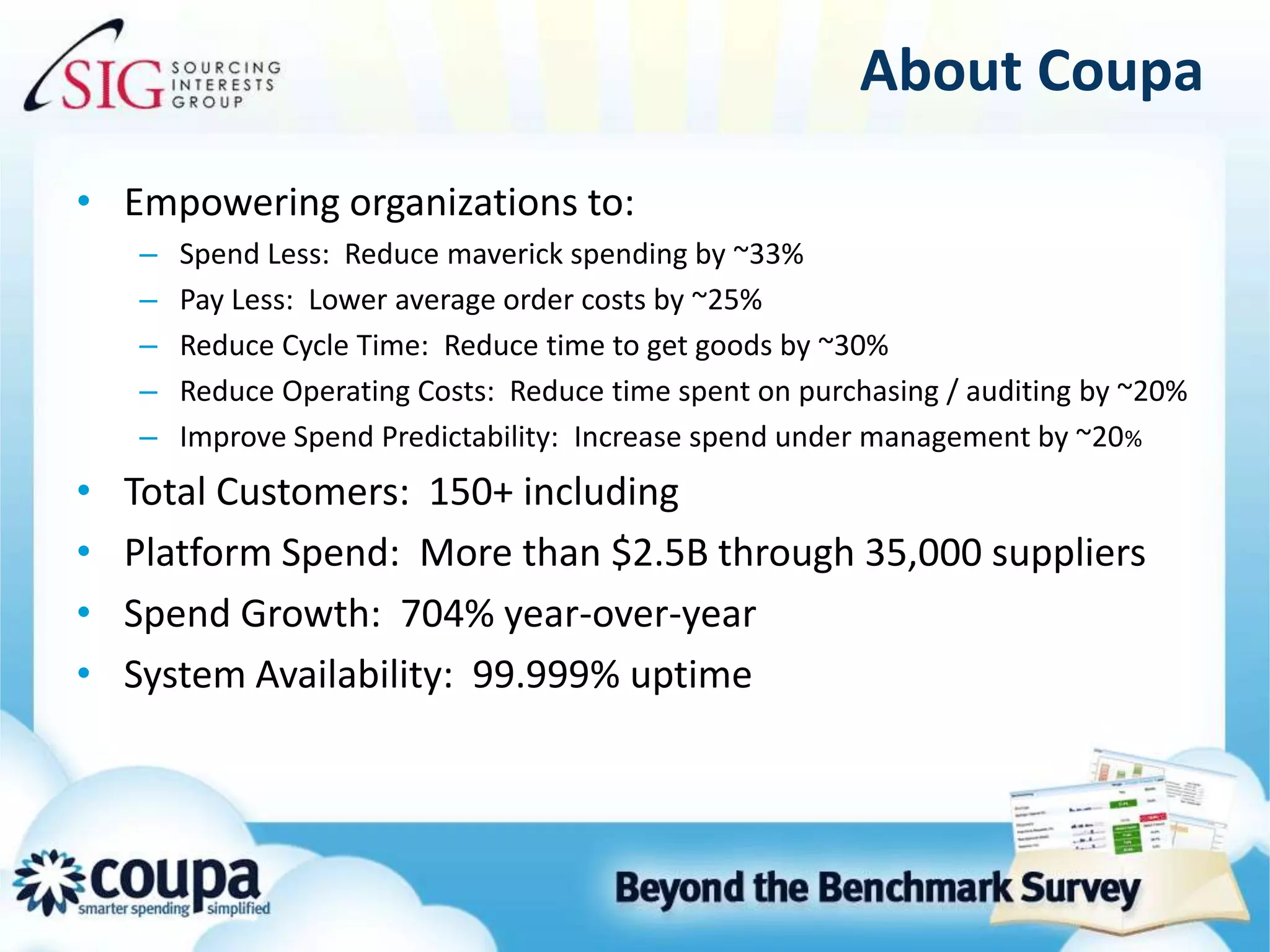 About CoupaEmpowering organizations to:Spend Less:  Reduce maverick spending by ~33% Pay Less:  Lower average order costs by ~25%Reduce Cycle Time:  Reduce time to get goods by ~30%Reduce Operating Costs:  Reduce time spent on purchasing / auditing by ~20%Improve Spend Predictability:  Increase spend under management by ~20%Total Customers:  150+ including Platform Spend:  More than $2.5B through 35,000 suppliersSpend Growth:  704% year-over-yearSystem Availability:  99.999% uptime