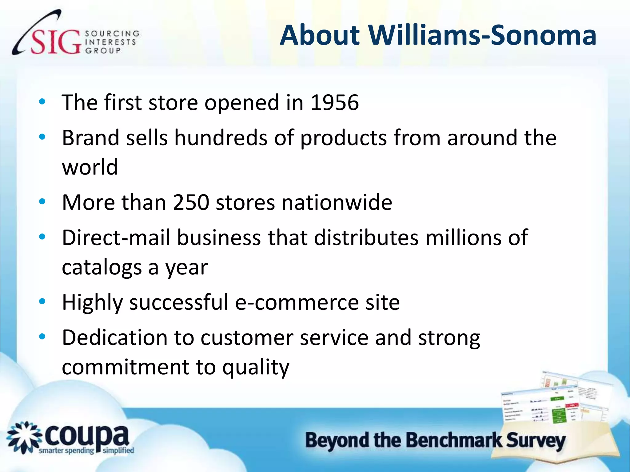 About Williams-SonomaThe first store opened in 1956Brand sells hundreds of products from around the worldMore than 250 stores nationwideDirect-mail business that distributes millions of catalogs a yearHighly successful e-commerce siteDedication to customer service and strong commitment to quality