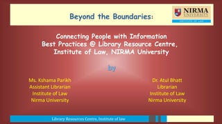Library Resources Centre, Institute of law
Beyond the Boundaries:
Ms. Kshama Parikh
Assistant Librarian
Institute of Law
Nirma University
Dr. Atul Bhatt
Librarian
Institute of Law
Nirma University
Connecting People with Information
Best Practices @ Library Resource Centre,
Institute of Law, NIRMA University
 