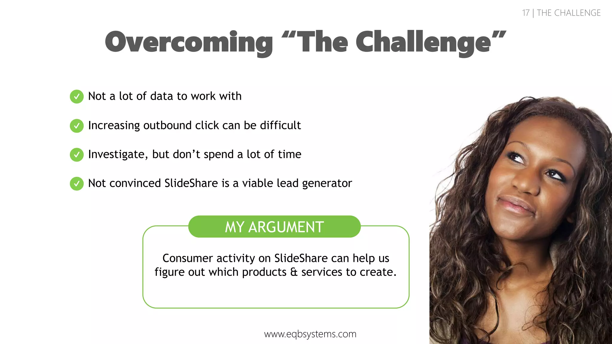17 | THE CHALLENGE
Overcoming “The Challenge”
Consumer activity on SlideShare can help us
figure out which products & services to create.
Not a lot of data to work with
Increasing outbound click can be difficult
Investigate, but don’t spend a lot of time
Not convinced SlideShare is a viable lead generator
MY ARGUMENT
www.eqbsystems.com
 