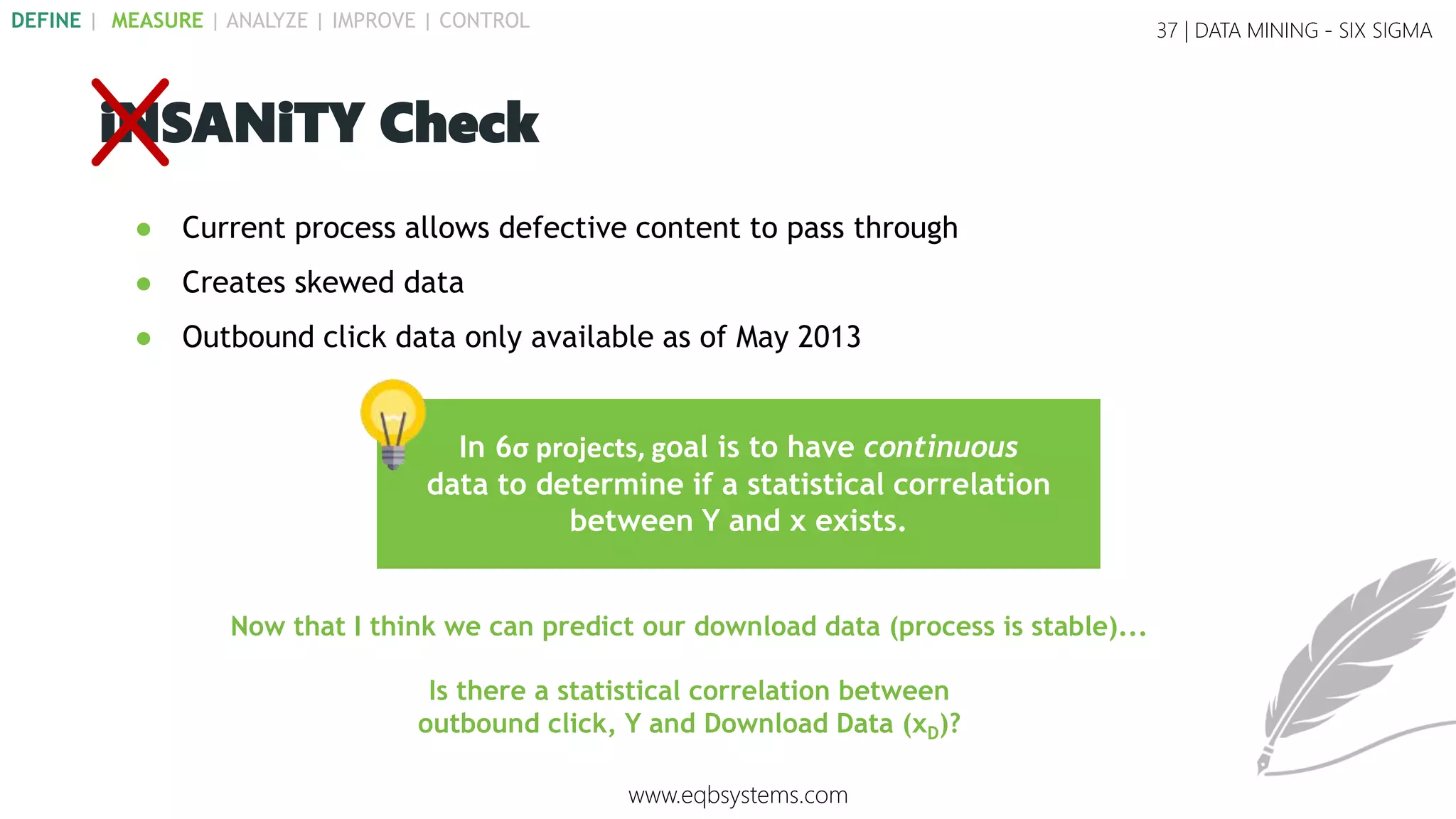 37 | DATA MINING - SIX SIGMA
iNSANiTY Check
Now that I think we can predict our download data (process is stable)...
In 6σ projects, goal is to have continuous
data to determine if a statistical correlation
between Y and x exists.
● Current process allows defective content to pass through
● Creates skewed data
● Outbound click data only available as of May 2013
www.eqbsystems.com
DEFINE | MEASURE | ANALYZE | IMPROVE | CONTROL
Is there a statistical correlation between
outbound click, Y and Download Data (xD)?
 